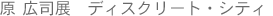 原 広司展　　ディスクリート・シティ