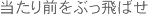 当たり前をぶっ飛ばせ