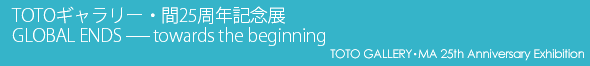 GALLERY・MA 25th Anniversary Exhibition GLOBAL ENDS -- towards the beginning